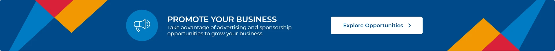 Promote your business. Take advantage of advertising and sponsorship opportunities to grow your business. Explore opportunities.